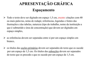 APRESENTAÇÃO GRÁFICA
Espaçamento
 Todo o texto deve ser digitado em espaço 1,5 cm, exceto: citações com 40
ou mais palavras, notas de rodapé, referências, legendas e fontes das
ilustrações e das tabelas, natureza (tipo do trabalho, nome da instituição a
que é submetido e área de concentração) que devem ser digitados em
espaço simples,
 as referências devem ser separadas entre si por um espaço simples em
branco,
 os títulos das seções primárias devem ser separados do texto que os sucede
por um espaço de 1,5 cm. Os títulos das subseções devem ser separados
do texto que os precede e que os sucede por um espaço de 1,5 cm.
 