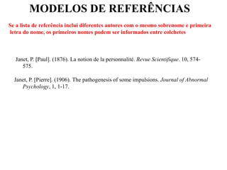 MODELOS DE REFERÊNCIAS
Se a lista de referência inclui diferentes autores com o mesmo sobrenome e primeira
letra do nome, os primeiros nomes podem ser informados entre colchetes
Janet, P. [Paul]. (1876). La notion de la personnalité. Revue Scientifique. 10, 574-
575.
Janet, P. [Pierre]. (1906). The pathogenesis of some impulsions. Journal of Abnormal
Psychology, 1, 1-17.
 