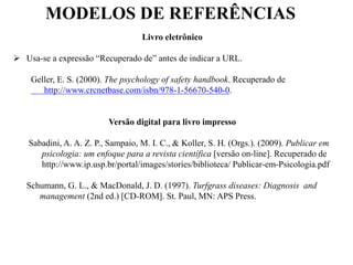 MODELOS DE REFERÊNCIAS
Livro eletrônico
 Usa-se a expressão “Recuperado de” antes de indicar a URL.
Geller, E. S. (2000). The psychology of safety handbook. Recuperado de
http://www.crcnetbase.com/isbn/978-1-56670-540-0.
Versão digital para livro impresso
Sabadini, A. A. Z. P., Sampaio, M. I. C., & Koller, S. H. (Orgs.). (2009). Publicar em
psicologia: um enfoque para a revista científica [versão on-line]. Recuperado de
http://www.ip.usp.br/portal/images/stories/biblioteca/ Publicar-em-Psicologia.pdf
Schumann, G. L., & MacDonald, J. D. (1997). Turfgrass diseases: Diagnosis and
management (2nd ed.) [CD-ROM]. St. Paul, MN: APS Press.
 