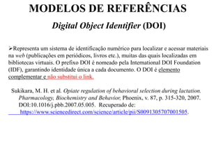 MODELOS DE REFERÊNCIAS
Digital Object Identifier (DOI)
Representa um sistema de identificação numérico para localizar e acessar materiais
na web (publicações em periódicos, livros etc.), muitas das quais localizadas em
bibliotecas virtuais. O prefixo DOI é nomeado pela International DOI Foundation
(IDF), garantindo identidade única a cada documento. O DOI é elemento
complementar e não substitui o link.
Sukikara, M. H. et al. Opiate regulation of behavioral selection during lactation.
Pharmacology, Biochemistry and Behavior, Phoenix, v. 87, p. 315-320, 2007.
DOI:10.1016/j.pbb.2007.05.005. Recuperado de:
https://www.sciencedirect.com/science/article/pii/S0091305707001505.
 