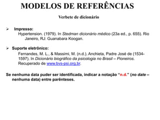 MODELOS DE REFERÊNCIAS
Verbete de dicionário
 Impresso:
Hypertension. (1979). In Stedman dicionário médico (23a ed., p. 655). Rio
Janeiro, RJ: Guanabara Koogan.
 Suporte eletrônico:
Fernandes, M. L., & Massimi, M. (n.d.). Anchieta, Padre José de (1534-
1597). In Dicionário biográfico da psicologia no Brasil – Pioneiros.
Recuperado de www.bvs-psi.org.br.
Se nenhuma data puder ser identificada, indicar a notação “n.d.” (no date –
nenhuma data) entre parênteses.
 