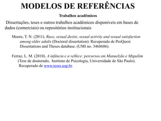 MODELOS DE REFERÊNCIAS
Trabalhos acadêmicos
Dissertações, teses e outros trabalhos acadêmicos disponíveis em bases de
dados (comerciais) ou repositórios institucionais
Moore, T. N. (2011). Race, sexual desire, sexual activity and sexual satisfaction
among older adults (Doctoral dissertation). Recuperado de ProQuest
Dissertations and Theses database. (UMI no. 3468686).
Ferraz, L. M. (2010). A infância e a velhice: percursos em Manuelzão e Miguilim
(Tese de doutorado, Instituto de Psicologia, Universidade de São Paulo).
Recuperado de www.teses.usp.br.
 