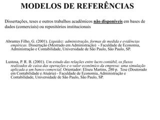 MODELOS DE REFERÊNCIAS
Dissertações, teses e outros trabalhos acadêmicos não disponíveis em bases de
dados (comerciais) ou repositórios institucionais
Abrantes Filho, G. (2001). Liquidez: administração, formas de medida e evidências
empíricas. Dissertação (Mestrado em Administração) - Faculdade de Economia,
Administração e Contabilidade, Universidade de São Paulo, São Paulo, SP.
Lustosa, P. R. B. (2001). Um estudo das relações entre lucro contábil, os fluxos
realizados de caixa das operações e o valor econômico da empresa: uma simulação
aplicada a um banco comercial. Orientador: Eliseu Martins, 280 p. Tese (Doutorado
em Contabilidade e Atuária) - Faculdade de Economia, Administração e
Contabilidade, Universidade de São Paulo, São Paulo, SP.
 