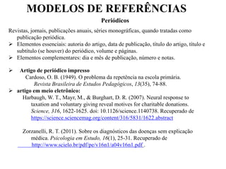 MODELOS DE REFERÊNCIAS
Periódicos
Revistas, jornais, publicações anuais, séries monográficas, quando tratadas como
publicação periódica.
 Elementos essenciais: autoria do artigo, data de publicação, título do artigo, título e
subtítulo (se houver) do periódico, volume e páginas.
 Elementos complementares: dia e mês de publicação, número e notas.
 Artigo de periódico impresso
Cardoso, O. B. (1949). O problema da repetência na escola primária.
Revista Brasileira de Estudos Pedagógicos, 13(35), 74-88.
 artigo em meio eletrônico:
Harbaugh, W. T., Mayr, M., & Burghart, D. R. (2007). Neural response to
taxation and voluntary giving reveal motives for charitable donations.
Science, 316, 1622-1625. doi: 10.1126/science.1140738. Recuperado de
https://science.sciencemag.org/content/316/5831/1622.abstract
Zorzanelli, R. T. (2011). Sobre os diagnósticos das doenças sem explicação
médica. Psicologia em Estudo, 16(1), 25-31. Recuperado de
http://www.scielo.br/pdf/pe/v16n1/a04v16n1.pdf .
 