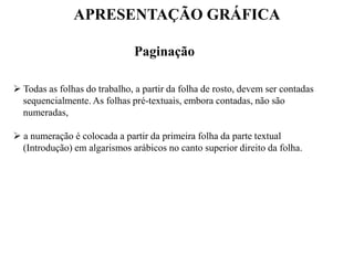 APRESENTAÇÃO GRÁFICA
Paginação
 Todas as folhas do trabalho, a partir da folha de rosto, devem ser contadas
sequencialmente. As folhas pré-textuais, embora contadas, não são
numeradas,
 a numeração é colocada a partir da primeira folha da parte textual
(Introdução) em algarismos arábicos no canto superior direito da folha.
 