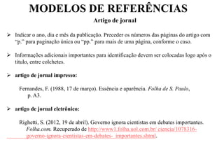 MODELOS DE REFERÊNCIAS
Artigo de jornal
 Indicar o ano, dia e mês da publicação. Preceder os números das páginas do artigo com
“p.” para paginação única ou “pp.” para mais de uma página, conforme o caso.
 Informações adicionais importantes para identificação devem ser colocadas logo após o
título, entre colchetes.
 artigo de jornal impresso:
Fernandes, F. (1988, 17 de março). Essência e aparência. Folha de S. Paulo,
p. A3.
 artigo de jornal eletrônico:
Righetti, S. (2012, 19 de abril). Governo ignora cientistas em debates importantes.
Folha.com. Recuperado de http://www1.folha.uol.com.br/ ciencia/1078316-
governo-ignora-cientistas-em-debates- importantes.shtml.
 