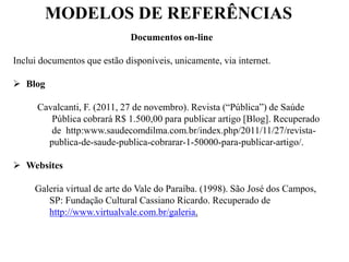 MODELOS DE REFERÊNCIAS
Documentos on-line
Inclui documentos que estão disponíveis, unicamente, via internet.
 Blog
Cavalcanti, F. (2011, 27 de novembro). Revista (“Pública”) de Saúde
Pública cobrará R$ 1.500,00 para publicar artigo [Blog]. Recuperado
de http:www.saudecomdilma.com.br/index.php/2011/11/27/revista-
publica-de-saude-publica-cobrarar-1-50000-para-publicar-artigo/.
 Websites
Galeria virtual de arte do Vale do Paraíba. (1998). São José dos Campos,
SP: Fundação Cultural Cassiano Ricardo. Recuperado de
http://www.virtualvale.com.br/galeria.
 