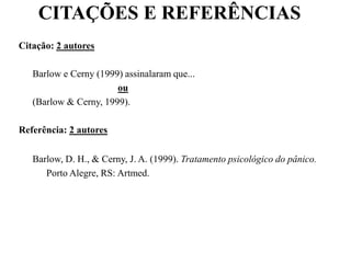 CITAÇÕES E REFERÊNCIAS
Citação: 2 autores
Barlow e Cerny (1999) assinalaram que...
ou
(Barlow & Cerny, 1999).
Referência: 2 autores
Barlow, D. H., & Cerny, J. A. (1999). Tratamento psicológico do pânico.
Porto Alegre, RS: Artmed.
 
