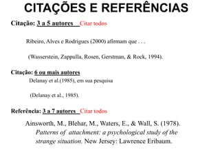 CITAÇÕES E REFERÊNCIAS
Citação: 3 a 5 autores Citar todos
Ribeiro, Alves e Rodrigues (2000) afirmam que . . .
(Wasserstein, Zappulla, Rosen, Gerstman, & Rock, 1994).
Citação: 6 ou mais autores
Delanay et al.(1985), em sua pesquisa
(Delanay et al., 1985).
Referência: 3 a 7 autores Citar todos
Ainsworth, M., Blehar, M., Waters, E., & Wall, S. (1978).
Patterns of attachment: a psychological study of the
strange situation. New Jersey: Lawrence Eribaum.
 