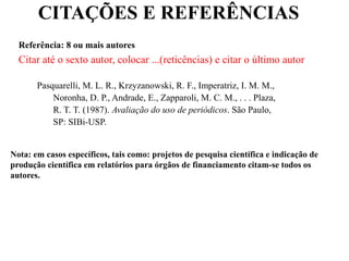 CITAÇÕES E REFERÊNCIAS
Referência: 8 ou mais autores
Citar até o sexto autor, colocar ...(reticências) e citar o último autor
Pasquarelli, M. L. R., Krzyzanowski, R. F., Imperatriz, I. M. M.,
Noronha, D. P., Andrade, E., Zapparoli, M. C. M., . . . Plaza,
R. T. T. (1987). Avaliação do uso de periódicos. São Paulo,
SP: SIBi-USP.
Nota: em casos específicos, tais como: projetos de pesquisa científica e indicação de
produção científica em relatórios para órgãos de financiamento citam-se todos os
autores.
 