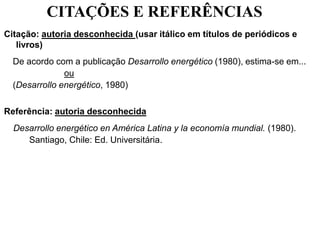 CITAÇÕES E REFERÊNCIAS
Citação: autoria desconhecida (usar itálico em títulos de periódicos e
livros)
De acordo com a publicação Desarrollo energético (1980), estima-se em...
ou
(Desarrollo energético, 1980)
Referência: autoria desconhecida
Desarrollo energético en América Latina y la economía mundial. (1980).
Santiago, Chile: Ed. Universitária.
 