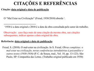 CITAÇÕES E REFERÊNCIAS
Citação: data original e data de publicação
O “Mal Estar na Civilização” (Freud, 1930/2010) aborda ¹.
-------------------------------------
¹1930 é a data original e 2010 é a data da obra consultada pelo autor do trabalho.
Observação: caso faça mais de uma citação da mesma obra, nas citações
subsequentes, indicar apenas a data original da obra.
Referência: data original e data de publicação
Freud, S. (2010). O mal-estar na civilização. In S. Freud, Obras completas: o
mal-estar na civilização, novas conferências introdutórias à psicanálise e
outros textos (1930-1936) (P. C. de Souza, trad., Vol. 18, pp. 13-123). São
Paulo, SP: Companhia das Letras. (Trabalho original publicado em 1930)
 