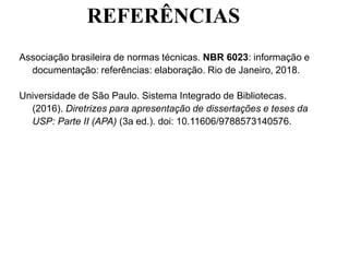 REFERÊNCIAS
Associação brasileira de normas técnicas. NBR 6023: informação e
documentação: referências: elaboração. Rio de Janeiro, 2018.
Universidade de São Paulo. Sistema Integrado de Bibliotecas.
(2016). Diretrizes para apresentação de dissertações e teses da
USP: Parte II (APA) (3a ed.). doi: 10.11606/9788573140576.
 