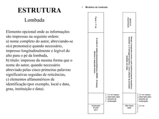 ESTRUTURA
Lombada
Elemento opcional onde as informações
são impressas na seguinte ordem:
a) nome completo do autor, abreviando-se
o(s) prenome(s) quando necessário,
impresso longitudinalmente e legível do
alto para o pé da lombada,
b) título: impresso da mesma forma que o
nome do autor, quando necessário
abreviado pelas cinco primeiras palavras
significativas seguidas de reticências,
c) elementos alfanuméricos de
identificação (por exemplo, local e data,
grau, instituição e data).
 