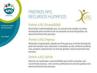 www.apg.pt
O melhor do mundo
está nas pessoas
Destinado à individualidade que, no exercício de funções se tenha
distinguido pela excelência da sua atuação na área da gestão e do
desenvolvimento das pessoas.
Atribuído à organização sediada em Portugal que se tenha distinguido
pela intervenção mais relevante e inovadora ou das melhores práticas
e/ou projetos empresariais na área da gestão e desenvolvimento das
pessoas.
PRÉMIOS APG
RECURSOS HUMANOS
Destina-se a galardoar a personalidade que tenha cumprido, com
reconhecido sucesso, uma carreira proﬁssional na área da gestão e do
desenvolvimento das pessoas.
 