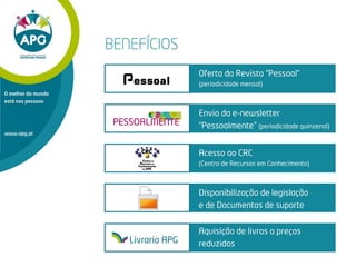 Envio da e-newsletter
“Pessoalmente” (periodicidade quinzenal)
www.apg.pt
O melhor do mundo
está nas pessoas
Acesso ao CRC
(Centro de Recursos em Conhecimento)
Disponibilização de legislação
e de Documentos de suporte
BENEFÍCIOS
Oferta da Revista “Pessoal”
(periodicidade mensal)
Aquisição de livros a preços
reduzidosLivraria APG
 