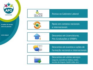 Apoio em contatos nacionais
e internacionais
Descontos em Licenciaturas,
Pós-Graduações e EMBA’s
Descontos em eventos e ações de
formação nacionais e internacionais
Descontos em vários serviços
(seguros, assistência médica, hotéis,
escolas de línguas, health clubs, etc.)
Acesso ao Gabinete Laboral
www.apg.pt
O melhor do mundo
está nas pessoas
 
