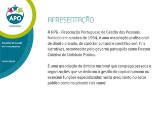APRESENTAÇÃO
A APG - Associação Portuguesa de Gestão das Pessoas,
fundada em outubro de 1964, é uma associação proﬁssional
de direito privado, de carácter cultural e cientíﬁco sem ﬁns
lucrativos, reconhecida pelo governo português como Pessoa
Coletiva de Utilidade Pública.
É uma associação de âmbito nacional que congrega pessoas e
organizações que se dedicam à gestão do capital humano ou
exercem funções especializadas nesta área, tanto no setor
público como no privado tais como:
www.apg.pt
O melhor do mundo
está nas pessoas
 