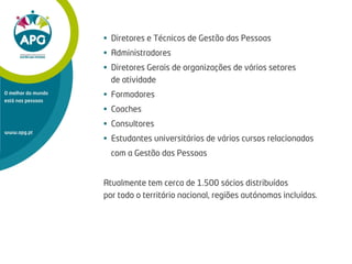 • Diretores e Técnicos de Gestão das Pessoas
• Administradores
• Diretores Gerais de organizações de vários setores
de atividade
• Formadores
• Coaches
• Consultores
• Estudantes universitários de vários cursos relacionados
com a Gestão das Pessoas
Atualmente tem cerca de 1.500 sócios distribuídos
por todo o território nacional, regiões autónomas incluídas.
www.apg.pt
O melhor do mundo
está nas pessoas
 