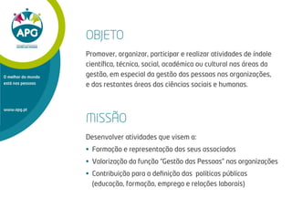 www.apg.pt
O melhor do mundo
está nas pessoas
OBJETO
Promover, organizar, participar e realizar atividades de índole
cientíﬁca, técnica, social, académica ou cultural nas áreas da
gestão, em especial da gestão das pessoas nas organizações,
e das restantes áreas das ciências sociais e humanas.
MISSÃO
Desenvolver atividades que visem a:
• Formação e representação dos seus associados
• Valorização da função “Gestão das Pessoas” nas organizações
• Contribuição para a deﬁnição das políticas públicas
(educação, formação, emprego e relações laborais)
 