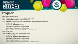 Programa
09.30 Registo e welcome coffee
10.00 Vídeo de abertura: Pessoas - O coração das organizações
10.05 Abertura e boas vindas por Margarida Barreto
10.10 Confiança - Um valor central para a excelência de pessoas, equipas e organizações
         Vox pop (2 mins)
          Intervenção Mário Ceitil(45 mins)
          Caso real 1 (5 mins, 5 slides, uma história real)
          Caso real 2 (5 mins, 5 slides, uma história real)
          Debate moderado por orador e aberto à audiência (15 mins)
11.20 Coffee break
11.40 Coragem - Uma força de lideranças exemplares
         Vox pop (2 mins)
          Intervenção Frederico Fezas Vital (20 mins)
            Intervenção Miguel Gonçalves (20 mins)
          Caso real 1 (5 mins, 5 slides, uma história real)
          Caso real 2 (5 mins, 5 slides, uma história real)
          Debate moderado pelos oradores e aberto à audiência (15 mins)
 