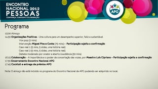 Programa
13.00 Almoço
14.30 Organizações Positivas - Uma cultura para um desempenho superior, feliz e sustentável
           Vox pop (2 mins)
           Intervenção Miguel Pina e Cunha (40 mins)
           Intervenção Nadim Habib (40 mins)
           Caso real 1 (5 mins, 5 slides, uma história real)   
           Caso real 2 (5 mins, 5 slides, uma história real)
           Debate moderado por orador e aberto à audiência (20 mins)
16.20 Colaboração – A importância e o poder da concertação das vozes, por Maestro João Castro
17.20 Encerramento Encontro Nacional APG
17.30 Cocktail e entrega de prémios APG

Nota: O almoço não está incluído no programa do Encontro Nacional APG podendo ser adquirido no local.
 