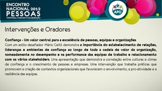 Intervenções e Oradores
Confiança - Um valor central para a excelência de pessoas, equipas e
organizações
Com um estilo desafiador Mário Ceitil demonstra a importância do
estabelecimento de relações, lideranças e ambientes de confiança ao longo
de toda a cadeia de valor da organização, nomeadamente no desempenho e
na performance das equipas de trabalho e relacionamento com os vários
stakeholders. Uma intervenção que trabalha práticas que promovem a criação de
contextos organizacionais que favorecem o envolvimento, a pro-atividade e a
resiliência das equipas.
 