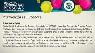 Intervenções e Oradores
Sobre Mário Ceitil
Mário Ceitil é atualmente Diretor Associado da CEGOC, Managing Diretor da
Franklin Covey, Professor Convidado na Faculdade de Ciências Económicas e
Empresariais da Universidade Católica e Professor Auxiliar Convidado da
Universidade Lusófona.
Tendo desempenhado funções de consultor e formador na CEGOC desde 1981,
participou em vários projetos de Desenvolvimento Organizacional e de Gestão dos
Recursos Humanos, em algumas das principais empresas e organizações em
Portugal e nos países da África lusófona. Integrou, como consultor, equipas
internacionais do grupo CEGOS, em projetos europeus.
 
