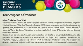 Intervenções e Oradores
Sobre Frederico Fezas Vital
Frederico Fezas Vital criou, em 2007, o projeto “Terra dos Sonhos”, ocupando
atualmente a função de Principal Dreamer (PD) e Chief Executive Dreamer (CED)
desta organização sem fins lucrativos que, em apenas 5 anos, já conta com 1.900
voluntários, em 4 pontos do País (Lisboa, Porto, Coimbra e Évora). À frente da “Terra
dos Sonhos” já realizou os sonhos mais inatingíveis de 376 crianças e jovens
doentes, carenciados e idosos.
Depois de um percurso eclético, com uma licenciatura em Direito na Universidade
Católica, uma pós-graduação em Marketing no ISG e uma especialização em Project
and Leadership Management no INSEAD (França), IESE (Barcelona) e Heriot-Watt
(Edimburgo), Frederico Fezas Vital descobre no desenvolvimento de projetos sociais
 