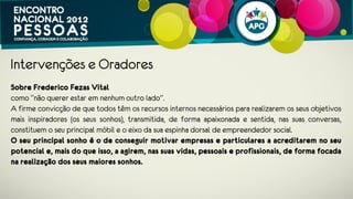 Intervenções e Oradores
Sobre Frederico Fezas Vital
como “não querer estar em nenhum outro lado”.
A firme convicção de que todos têm os recursos internos necessários para
realizarem os seus objetivos mais inspiradores (os seus sonhos), transmitida, de
forma apaixonada e sentida, nas suas conversas, constituem o seu principal móbil e
o eixo da sua espinha dorsal de empreendedor social.
O seu principal sonho é o de conseguir motivar empresas e particulares a
acreditarem no seu potencial e, mais do que isso, a agirem, nas suas vidas,
pessoais e profissionais, de forma focada na realização dos seus maiores
sonhos.
 