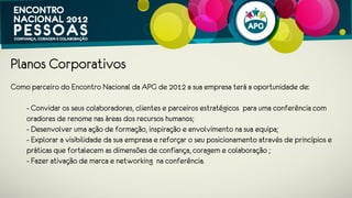 Planos Corporativos – MAJOR Value
 - Logótipo em primeira linha em todos os materiais de comunicação – website
   dedicado, publicidade, convites, brochuras, elementos de decoração, painel,
   etc;
 - Ativação de marca no Encontro em moldes a definir com organização (ex:
   materiais divulgação na pasta dos participantes, projeção de spot de 30” antes
   do início do encontro, outras ações a serem analisadas);
 - Presença em uma sessão temática com um caso real (a analisar com
   organização);
 - Divulgação de um artigo de fundo ou promoção de um produto/serviço nos
   meios APG;
 - 12 entradas para o Encontro;
 
