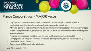 Planos Corporativos – MEDIUM Value
 - Logótipo em primeira linha em todos os materiais de comunicação – website
   dedicado, publicidade, convites, brochuras, elementos de decoração, painel,
   etc;
 - Ativação de marca no Encontro em moldes a definir com organização (ex:
   materiais divulgação na pasta dos participantes, projeção de spot de 30” antes
   do inicio do encontro, outras ações a serem analisadas);
 - Divulgação de um artigo de fundo ou promoção de um produto/serviço nos
   meios APG;
 - 7 Entradas para o Encontro;
 - Desconto de 15% em entradas adicionais.
 