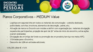 Planos Corporativos – SOFT Value
 - Logótipo em segunda linha em todos os materiais de comunicação – website
   dedicado, publicidade, convites, brochuras, elementos de decoração, painel,
   etc;
 - Ativação de marca no Encontro em moldes a definir com organização (ex:
   materiais divulgação na pasta dos participantes, outras ações a serem
   analisadas);
 - Divulgação de um artigo de fundo ou promoção de um produto/serviço nos
   meios APG;
 - 4 entradas para o Encontro;
 - Desconto de 10% em entradas adicionais.
 