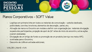 Planos Corporativos – LIGHT Value
 - Logótipo em segunda linha em todos os materiais de comunicação – website
   dedicado, publicidade, convites, brochuras, elementos de decoração, painel,
   etc;
 - Ativação de marca no Encontro em moldes a definir com organização (ex:
   materiais divulgação na pasta dos participantes, outras ações a serem
   analisadas);
 - Divulgação de um artigo de fundo ou promoção de um produto/serviço nos
   meios APG;
 - 2 entradas para o Encontro;
 - Desconto de 10% em entradas adicionais.
 