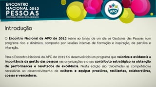 Introdução
O Encontro Nacional da APG de 2012 reúne ao longo de um dia a comunidade
portuguesa de Gestores de Pessoas num programa rico e dinâmico, composto por
sessões intensas de formação e inspiração, de partilha e interação.
 
Para o Encontro Nacional APG 2012 foi desenvolvido um programa que valoriza e
evidencia a importância da gestão de pessoas nas organizações e o seu
contributo estratégico na obtenção de performances e resultados de
excelência. Nesta edição são trabalhadas as competências necessárias ao
desenvolvimento de culturas e equipas proativas, resilientes, colaborativas,
coesas e vencedoras.
 