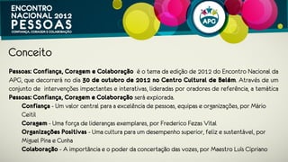 Conceito
Pessoas: Confiança, Coragem e Colaboração é o tema da edição de 2012 do
Encontro Nacional APG, que decorrerá no dia 30 de outubro de 2012 no Centro
Cultural de Belém. Através de um conjunto de intervenções impactantes e
interativas, lideradas por oradores de referência, a temática Pessoas: Confiança,
Coragem e Colaboração será explorada.
Confiança - Um valor central para a excelência de pessoas, equipas e
organizações, por Mário Ceitil
Coragem - Uma força de lideranças exemplares, por Frederico Fezas Vital e Miguel
Gonçalves
Organizações Positivas - Uma cultura para um desempenho superior, feliz e
sustentável, por Miguel Pina e Cunha e Nadim Habib
 