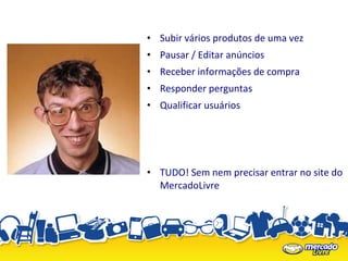 • Subir vários produtos de uma vez
• Pausar / Editar anúncios
• Receber informações de compra
• Responder perguntas
• Qualificar usuários




• TUDO! Sem nem precisar entrar no site do
  MercadoLivre
 