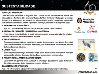 FUNDAÇÃO MARCOPOLO Criada em 1988, desenvolve o programa “Vida ConVida” focado na qualidade de vida de seus colaboradores e familiares. Já o programa “SuperAção” tem atividades voltadas para a educação de crianças e adolescentes em situação de vulnerabilidade social e pessoal nas comunidades onde a empresa tem fábrica. Dentre o programa SuperAção, destacam-se as seguintes ações:  1. PROGRAMA DE VOLUNTÁRIOS Atua em 7 instituições que atendem crianças e adolescentes e 2 lares de idosos.  2. ESCOLAS DE FORMAÇÃO PROFISSIONAL MARCOPOLO Proporciona a  formação técnica e social, primeiro emprego remunerado, bolsa de estudos,  benefícios e acesso ao plano de carreira da empresa.  3. PROJETO ESCOLAS É um projeto desenvolvido em parceria com escolas da comunidade, cujo objetivo é contribuir  com o desenvolvimento do ambiente educacional, das relações entre a comunidade escolar e  da formação para a cidadania.  4. UM DIA FELIZ É realizado em comemoração ao Dia da Criança, sendo desenvolvidas atividades de recreação,  apresentações artísticas diversas e distribuição de lanches, doces e refrigerantes. 5. PROJETO RECRIA FAZENDO ARTE EDUCAÇÃO Desenvolvido em parceria com o COMDICA  e a Fundação de Assistência Social de Caxias do  Sul. Utiliza os recursos da Lei Rouanet de Incentivo à Cultura.  QUALIFICAÇÃO PROFISSIONAL Para a MP o Treinamento e Desenvolvimento das pessoas são considerados investimentos.  SUSTENTABILIDADE 
