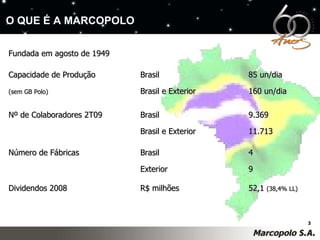 Fundada em agosto de 1949 Capacidade de Produção  Brasil 85 un/dia (sem GB Polo)   Brasil e Exterior 160 un/dia Nº de Colaboradores 2T09  Brasil 9.369 Brasil e Exterior 11.713 Número de Fábricas  Brasil 4 Exterior 9 Dividendos 2008 R$ milhões 52,1  (38,4% LL) O QUE É A MARCOPOLO 