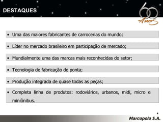 Uma das maiores fabricantes de carrocerias do mundo; Líder no mercado brasileiro em participação de mercado; Mundialmente uma das marcas mais reconhecidas do setor; Tecnologia de fabricação de ponta; Produção integrada de quase todas as peças; Completa linha de produtos: rodoviários, urbanos, midi, micro e  miniônibus. DESTAQUES 
