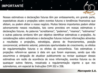 Nossas estimativas e declarações futuras têm por embasamento, em grande parte, expectativas atuais e projeções sobre eventos futuros e tendências financeiras que afetam, ou podem afetar o nosso negócio. Muitos fatores importantes podem afetar adversamente nossos resultados, tais como previstos em nossas estimativas e declarações futuras. As palavras “acreditamos”, “podemos”, “visamos”, “estimamos” e outras palavras similares têm por objetivo identificar estimativas e projeções. As considerações sobre estimativas e declarações futuras incluem informações atinentes a resultados e projeções, estratégias, planos de financiamentos, posição concorrencial, ambiente setorial, potenciais oportunidades de crescimento, os efeitos de regulamentações futuras e os efeitos da concorrência. Tais estimativas e projeções referem-se apenas à data em que foram expressas, sendo que não assumimos a obrigação de atualizar publicamente ou revisar quaisquer dessas estimativas em razão da ocorrência de nova informação, eventos futuros ou de quaisquer outros fatores, ressalvada a regulamentação vigente a que nos submetemos, em especial às Instruções CVM 202 e 358. IMPORTANTE 