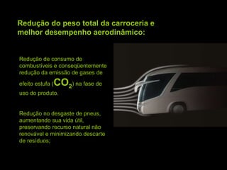 Redução do peso total da carroceria e melhor desempenho aerodinâmico: Redução de consumo de combustíveis e conseqüentemente redução da emissão de gases de efeito estufa ( CO 2 ) na fase de uso do produto. Redução no desgaste de pneus, aumentando sua vida útil, preservando recurso natural não renovável e minimizando descarte de resíduos; 
