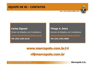 Carlos Zignani
Diretor de Relações com Investidores
carlos.zignani@marcopolo.com.br
Tel: (54) 2101.4115
Thiago A. Deiro
Gerente de Relações com Investidores
thiago.deiro@marcopolo.com.br
Tel: (54) 2101.4660
www.marcopolo.com.br/riwww.marcopolo.com.br/ri
ri@marcopolo.com.brri@marcopolo.com.br
EQUIPE DE RI - CONTATOS
 