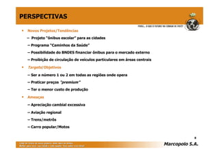 • Novos Projetos/Tendências
– Projeto “ônibus escolar” para as cidades
– Programa “Caminhos da Saúde”
– Possibilidade do BNDES financiar ônibus para o mercado externo
– Proibição de circulação de veículos particulares em áreas centrais
• Targets/Objetivos
– Ser a número 1 ou 2 em todas as regiões onde opera
– Praticar preços “premium”
– Ter o menor custo de produção
• Ameaças
– Apreciação cambial excessiva
– Aviação regional
– Trens/metrôs
– Carro popular/Motos
8
PERSPECTIVAS
 