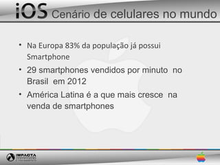 Cenário de celulares no mundo

• Na Europa 83% da população já possui
  Smartphone
• 29 smartphones vendidos por minuto no
  Brasil em 2012
• América Latina é a que mais cresce na
  venda de smartphones
 