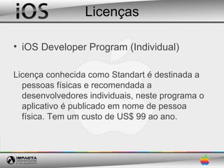Licenças

• iOS Developer Program (Individual)

Licença conhecida como Standart é destinada a
  pessoas físicas e recomendada a
  desenvolvedores individuais, neste programa o
  aplicativo é publicado em nome de pessoa
  física. Tem um custo de US$ 99 ao ano.
 