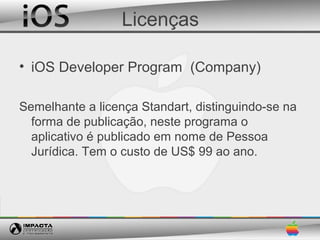 Licenças

• iOS Developer Program (Company)

Semelhante a licença Standart, distinguindo-se na
  forma de publicação, neste programa o
  aplicativo é publicado em nome de Pessoa
  Jurídica. Tem o custo de US$ 99 ao ano.
 