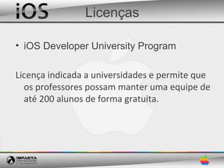Licenças

• iOS Developer University Program

Licença indicada a universidades e permite que
  os professores possam manter uma equipe de
  até 200 alunos de forma gratuita.
 