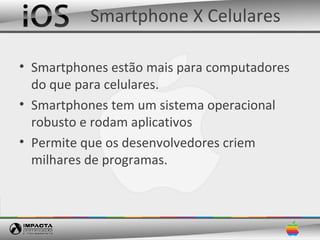 Smartphone X Celulares

• Smartphones estão mais para computadores
  do que para celulares.
• Smartphones tem um sistema operacional
  robusto e rodam aplicativos
• Permite que os desenvolvedores criem
  milhares de programas.
 