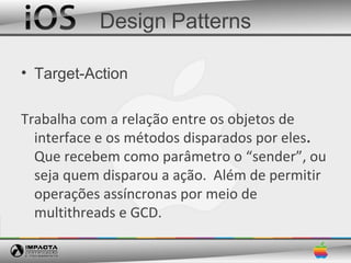 Design Patterns

• Target-Action

Trabalha com a relação entre os objetos de
  interface e os métodos disparados por eles.
  Que recebem como parâmetro o “sender”, ou
  seja quem disparou a ação. Além de permitir
  operações assíncronas por meio de
  multithreads e GCD.
 